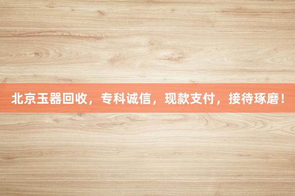 北京玉器回收，专科诚信，现款支付，接待琢磨！