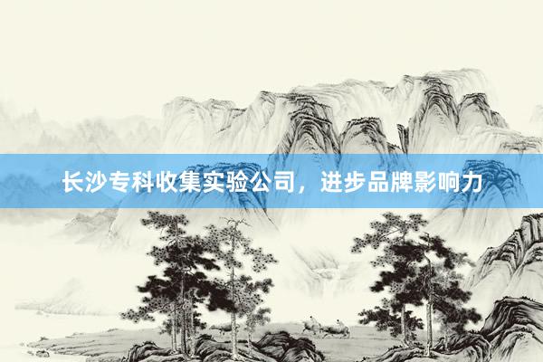 长沙专科收集实验公司，进步品牌影响力