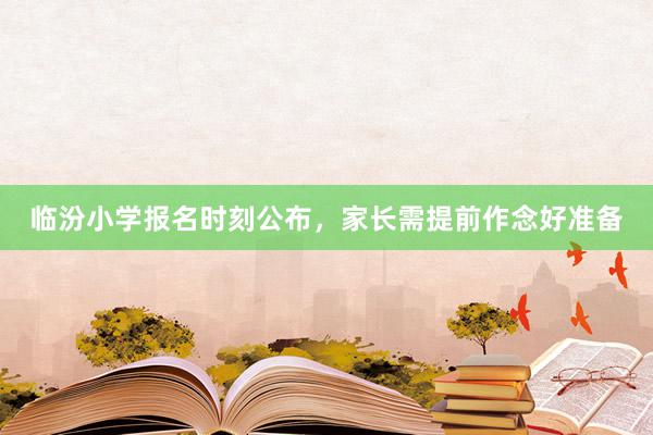 临汾小学报名时刻公布，家长需提前作念好准备
