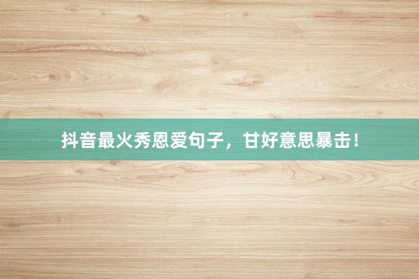 抖音最火秀恩爱句子，甘好意思暴击！
