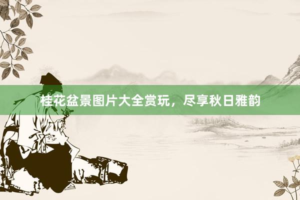 桂花盆景图片大全赏玩，尽享秋日雅韵